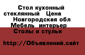 Стол кухонный стеклянный › Цена ­ 6 000 - Новгородская обл. Мебель, интерьер » Столы и стулья   